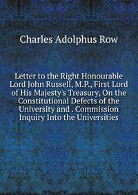 Letter to the Right Honourable Lord John Russell, M.P., First Lord of His Majesty's Treasury, On the Constitutional Defects of the University and . Commission Inquiry Into the Universities