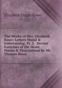 The Works of Mrs. Elizabeth Rowe: Letters Moral &amp; Entertaining, Pt. 3. Devout Exercises of the Heart. Poems &amp; Translations by Mr. Thomas Rowe