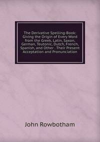 The Derivative Spelling-Book: Giving the Origin of Every Word from the Greek, Latin, Saxon, German, Teutonic, Dutch, French, Spanish, and Other . Their Present Acceptation and Pronunciation