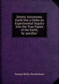 Zetetic Astronomy. Earth Not a Globe an Experimental Inquiry Into the True Figure of the Earth, by 'parallax'.
