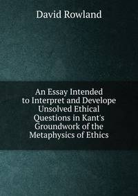 An Essay Intended to Interpret and Develope Unsolved Ethical Questions in Kant's Groundwork of the Metaphysics of Ethics