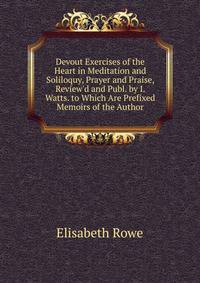 Devout Exercises of the Heart in Meditation and Soliloquy, Prayer and Praise, Review'd and Publ. by I. Watts. to Which Are Prefixed Memoirs of the Author