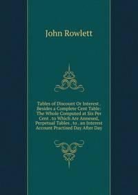 Tables of Discount Or Interest . Besides a Complete Cent Table: The Whole Computed at Six Per Cent . to Which Are Annexed, Perpetual Tables . to . an Interest Account Practised Day After Day