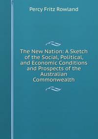 The New Nation: A Sketch of the Social, Political, and Economic Conditions and Prospects of the Australian Commonwealth