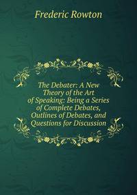 The Debater: A New Theory of the Art of Speaking: Being a Series of Complete Debates, Outlines of Debates, and Questions for Discussion