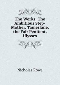The Works: The Ambitious Step-Mother. Tamerlane. the Fair Penitent. Ulysses