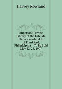 Important Private Library of the Late Mr. Harvey Rowland Jr. of Frankford, Philadelphia .: To Be Sold May 22-23, 1907