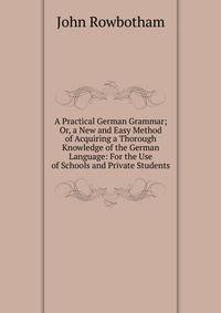 A Practical German Grammar; Or, a New and Easy Method of Acquiring a Thorough Knowledge of the German Language: For the Use of Schools and Private Students