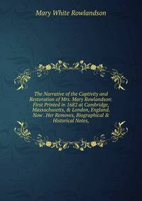 The Narrative of the Captivity and Restoration of Mrs. Mary Rowlandson: First Printed in 1682 at Cambridge, Massachusetts, &amp; London, England. Now . Her Removes, Biographical &amp; Historical Notes,