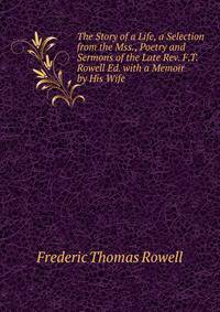 The Story of a Life, a Selection from the Mss., Poetry and Sermons of the Late Rev. F.T. Rowell Ed. with a Memoir by His Wife