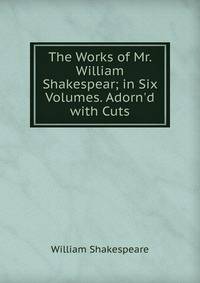 The Works of Mr. William Shakespear; in Six Volumes. Adorn'd with Cuts