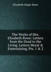 The Works of Mrs. Elizabeth Rowe: Letters from the Dead to the Living. Letters Moral &amp; Entertaining, Pts. 1 &amp; 2