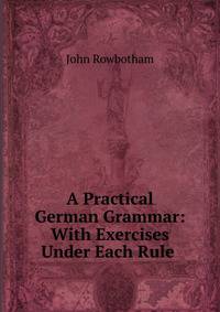 A Practical German Grammar: With Exercises Under Each Rule .