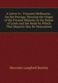 A Letter to . Viscount Melbourne . On the Peerage, Showing the Origin of the Present Majority in the House of Lords and the Mode by Which That Majority May Be Neutralised