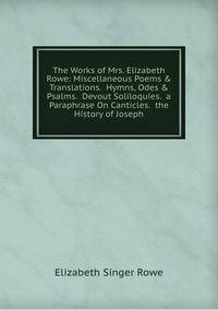 The Works of Mrs. Elizabeth Rowe: Miscellaneous Poems &amp; Translations. Hymns, Odes &amp; Psalms. Devout Soliloquies. a Paraphrase On Canticles. the History of Joseph