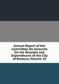 Annual Report of the Committee On Accounts On the Receipts and Expenditures of the City of Roxbury, Volume 10