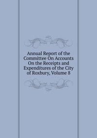 Annual Report of the Committee On Accounts On the Receipts and Expenditures of the City of Roxbury, Volume 8