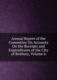 Annual Report of the Committee On Accounts On the Receipts and Expenditures of the City of Roxbury, Volume 6