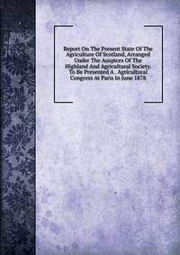 Report On The Present State Of The Agriculture Of Scotland, Arranged Under The Auspices Of The Highland And Agricultural Society. To Be Presented A . Agricultural Congress At Paris In June 1878