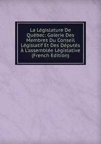 La L?gislature De Qu?bec: Galerie Des Membres Du Conseil L?gislatif Et Des D?put?s ? L'assembl?e L?gislative (French Edition)