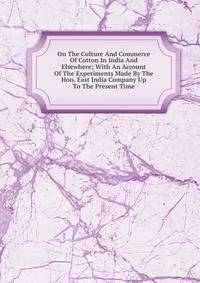 On The Culture And Commerce Of Cotton In India And Elsewhere; With An Account Of The Experiments Made By The Hon. East India Company Up To The Present Time