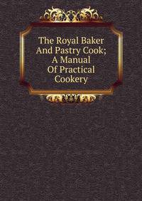 The Royal Baker And Pastry Cook; A Manual Of Practical Cookery