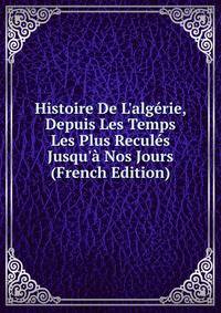 Histoire De L'alg?rie, Depuis Les Temps Les Plus Recul?s Jusqu'? Nos Jours (French Edition)