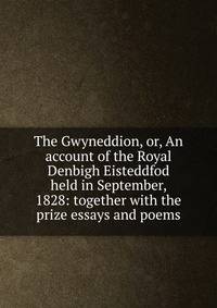 The Gwyneddion, or, An account of the Royal Denbigh Eisteddfod held in September, 1828: together with the prize essays and poems