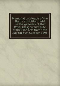 Memorial catalogue of the Burns exhibition, held in the galleries of the Royal Glasgow Institute of the Fine Arts from 15th July till 31st October, 1896