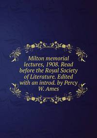 Milton memorial lectures, 1908. Read before the Royal Society of Literature. Edited with an introd. by Percy W. Ames