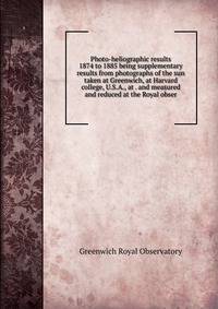 Photo-heliographic results 1874 to 1885 being supplementary results from photographs of the sun taken at Greenwich, at Harvard college, U.S.A., at . and measured and reduced at the Royal obser