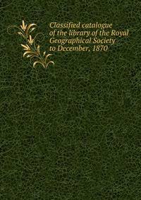 Classified catalogue of the library of the Royal Geographical Society to December, 1870