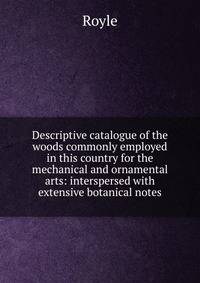 Descriptive catalogue of the woods commonly employed in this country for the mechanical and ornamental arts: interspersed with extensive botanical notes