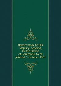 Report made to His Majesty; ordered, by the House of Commons, to be printed, 7 October 1831