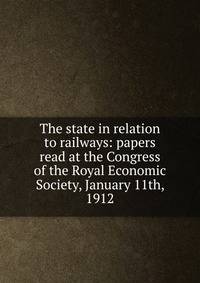 The state in relation to railways: papers read at the Congress of the Royal Economic Society, January 11th, 1912