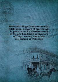 1804-1904. Tioga County centennial celebration; a record of proceedings in preparation for the observance of the one hundredth anniversary of Tioga . county, and of the celebration at Wellsboro