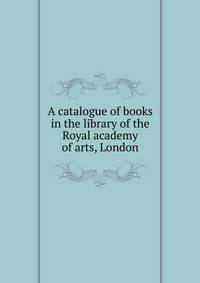 A catalogue of books in the library of the Royal academy of arts, London