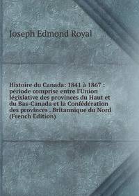 Histoire du Canada: 1841 ? 1867 : p?riode comprise entre l'Union l?gislative des provinces du Haut et du Bas-Canada et la Conf?d?ration des provinces . Britannique du Nord (French Edition)