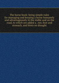 The horse book: being simple rules for managing and keeping a horse humanely and advantageously in the stable and on the road, to which are added a . eye, foot and stomach, and hints on draught