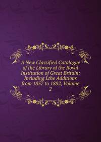 A New Classified Catalogue of the Library of the Royal Institution of Great Britain: Including Lthe Additions from 1857 to 1882, Volume 2