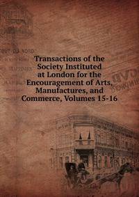 Transactions of the Society Instituted at London for the Encouragement of Arts, Manufactures, and Commerce, Volumes 15-16