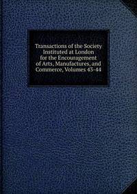 Transactions of the Society Instituted at London for the Encouragement of Arts, Manufactures, and Commerce, Volumes 43-44