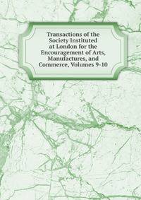 Transactions of the Society Instituted at London for the Encouragement of Arts, Manufactures, and Commerce, Volumes 9-10