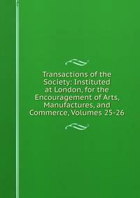 Transactions of the Society: Instituted at London, for the Encouragement of Arts, Manufactures, and Commerce, Volumes 25-26