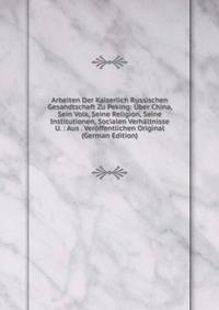 Arbeiten Der Kaiserlich Russischen Gesandtschaft Zu Peking: Uber China, Sein Volk, Seine Religion, Seine Institutionen, Socialen Verhaltnisse U. : Aus . Veroffentlichen Original (German Edition)