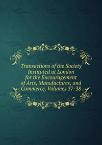 Transactions of the Society Instituted at London for the Encouragement of Arts, Manufactures, and Commerce, Volumes 37-38