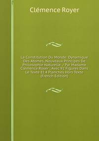 La Constitution Du Monde: Dynamique Des Atomes, Nouveaux Principes De Philosophie Naturelle. / Par Madame Clemence Royer ; Avec 92 Figures Dans Le Texte Et 4 Planches Hors Texte (French Edition)