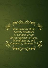 Transactions of the Society Instituted at London for the Encouragement of Arts, Manufactures, and Commerce, Volumes 7-8