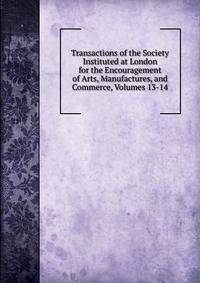 Transactions of the Society Instituted at London for the Encouragement of Arts, Manufactures, and Commerce, Volumes 13-14