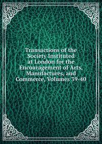 Transactions of the Society Instituted at London for the Encouragement of Arts, Manufactures, and Commerce, Volumes 39-40